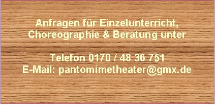 Text Box: Anfragen für Einzelunterricht,
Choreographie & Beratung unter

Telefon 0170 / 48 36 751
E-Mail: pantomimetheater@gmx.de


