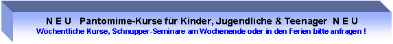 Text Box: N E U   Pantomime-Kurse fr Kinder, Jugendliche & Teenager  N E U
Wchentliche Kurse, Schnupper-Seminare am Wochenende oder in den Ferien bitte anfragen !
