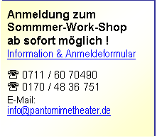 Text Box: Anmeldung zum 
Sommmer-Work-Shop 
ab sofort möglich !
Information & Anmeldeformular


' 0711 / 60 70490
' 0170 / 48 36 751

E-Mail: 
info@pantomimetheater.de

