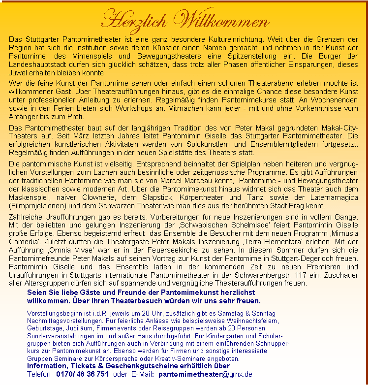 Text Box: Herzlich Willkommen 
Das Stuttgarter Pantomimetheater ist eine ganz besondere Kultureinrichtung. Weit ber die Grenzen der Region hat sich die Institution sowie deren Knstler einen Namen gemacht und nehmen in der Kunst der Pantomime, des Mimenspiels und Bewegungstheaters eine Spitzenstellung ein. Die Brger der Landeshauptstadt drfen sich glcklich schtzen, dass trotz aller Phasen ffentlicher Einsparungen, dieses Juwel erhalten bleiben konnte.

Wer die feine Kunst der Pantomime sehen oder einfach einen schnen Theaterabend erleben mchte ist  willkommener Gast. ber Theaterauffhrungen hinaus, gibt es die einmalige Chance diese besondere Kunst unter professioneller Anleitung zu erlernen. Regelmig finden Pantomimekurse statt. An Wochenenden sowie in den Ferien bieten sich Workshops an. Mitmachen kann jeder - mit und ohne Vorkenntnisse vom Anfnger bis zum Profi.

Das Pantomimetheater baut auf der langjhrigen Tradition des von Peter Makal gegrndeten Makal-City-Theaters auf. Seit Mrz letzten Jahres leitet Pantomimin Giselle das Stuttgarter Pantomimetheater. Die erfolgreichen knstlerischen Aktivitten werden von Soloknstlern und Ensemblemitgliedern fortgesetzt. Regelmig finden Auffhrungen in der neuen Spielsttte des Theaters statt. 

Die pantomimische Kunst ist vielseitig. Entsprechend beinhaltet der Spielplan neben heiteren und vergng-lichen Vorstellungen zum Lachen auch besinnliche oder zeitgenssische Programme. Es gibt Auffhrungen der traditionellen Pantomime wie man sie von Marcel Marceau kennt,  Pantomime - und Bewegungstheater der klassischen sowie modernen Art. ber die Pantomimekunst hinaus widmet sich das Theater auch dem Maskenspiel, naiver Clownerie, dem Slapstick, Krpertheater und Tanz sowie der Laternamagica (Filmprojektionen) und dem Schwarzen Theater wie man dies aus der berhmten Stadt Prag kennt. 

Zahlreiche Urauffhrungen gab es bereits. Vorbereitungen fr neue Inszenierungen sind in vollem Gange. Mit der beliebten und gelungen Inszenierung der Schwbischen Schelmiade feiert Pantomimin Giselle groe Erfolge. Ebenso begeisternd erfreut  das Ensemble die Besucher mit dem neuen Programm Mimusia Comedia. Zuletzt durften die Theatergste Peter Makals Inszenierung Terra Elementara erleben. Mit der Auffhrung Omnia Vivae war er in der Feuerseekirche zu sehen. In diesem Sommer drfen sich die Pantomimefreunde Peter Makals auf seinen Vortrag zur Kunst der Pantomime in Stuttgart-Degerloch freuen. Pantomimin Giselle und das Ensemble laden in der kommenden Zeit zu neuen Premieren und Urauffhrungen in Stuttgarts Internationale Pantomimetheater in der Schwarenbergstr. 117 ein. Zuschauer aller Altersgruppen drfen sich auf spannende und vergngliche Theaterauffhrungen freuen.

Seien Sie liebe Gste und Freunde der Pantomimekunst herzlichst 
willkommen. ber Ihren Theaterbesuch wrden wir uns sehr freuen. 

Vorstellungsbeginn ist i.d.R. jeweils um 20 Uhr, zustzlich gibt es Samstag & Sonntag Nachmittagsvorstellungen. Fr feierliche Anlsse wie beispielsweise Weihnachtsfeiern, Geburtstage, Jubilum, Firmenevents oder Reisegruppen werden ab 20 Personen Sonderveranstaltungen im und auer Haus durchgefhrt. Fr Kindergrten und Schler-gruppen bieten sich Auffhrungen auch in Verbindung mit einem einfhrenden Schnupper-
kurs zur Pantomimekunst an. Ebenso werden fr Firmen und sonstige interessierte 
Gruppen Seminare zur Krpersprache oder Kreativ-Seminare angeboten. 
Information, Tickets & Geschenkgutscheine erhltlich ber  
Telefon   0170/ 48 36 751  oder  E-Mail:  pantomimetheater@gmx.de


